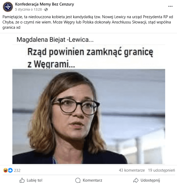 [ALT: Zdjęcie zawiera zrzut ekranu posta opublikowanego przez profil Konfederacja Memy Bez Cenzury. Zawiera on grafikę przedstawiającą wizerunek Magdaleny Biejat i napisy „Magdalena Biejat -Lewica…” oraz „Rząd powinien zamknąć granicę z Węgrami...”. W opisie posta napisano: „Pamiętajcie, ta niedouczona kobieta jest kandydatką tzw. Nowej Lewicy na urząd Prezydenta RP xd Chyba, że o czymś nie wiem. Może Węgry lub Polska dokonały Anschlussu Słowacji, stąd wspólna granica xd”. Post uzyskał 232 reakcje, 43 komentarze i 19 udostępnień.]