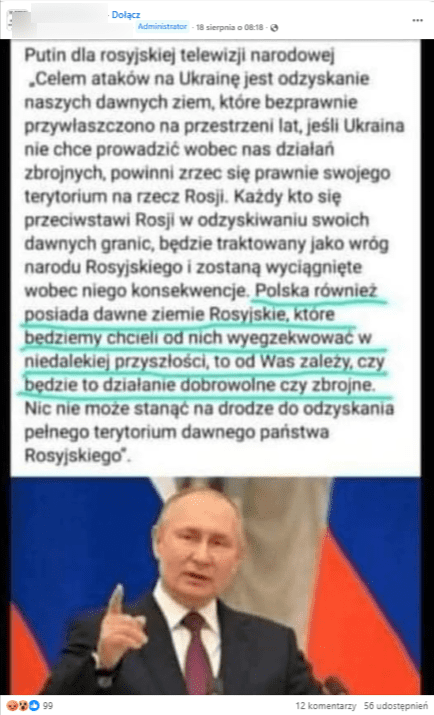 Wpis na Facebooku z rzekomą wypowiedzią Władimira Putina: Putin dla rosyjskiej telewizji narodowej: „Celem ataków na Ukrainę jest odzyskanie naszych dawnych ziem, które bezprawnie przywłaszczono na przestrzeni lat, jeśli Ukraina nie chce prowadzić wobec nas działań zbrojnych, powinni zrzec się prawnie swojego terytorium na rzecz Rosji. Każdy kto się przeciwstawi Rosji w odzyskiwaniu swoich dawnych granic, będzie traktowany jako wróg narodu Rosyjskiego i zostaną wyciągnięte wobec niego konsekwencje. Polska również posiada dawne ziemie Rosyjskie, które bedziemy chcieli od nich wyegzekwować w niedalekiej przyszłości, to od Was zależy, czy będzie to działanie dobrowolne czy zbrojne. Nic nie może stanąć na drodze do odzyskania pełnego terytorium dawnego państwa Rosyjskiego". 